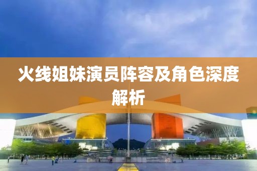 火线姐妹演员阵容及角色深度解析
