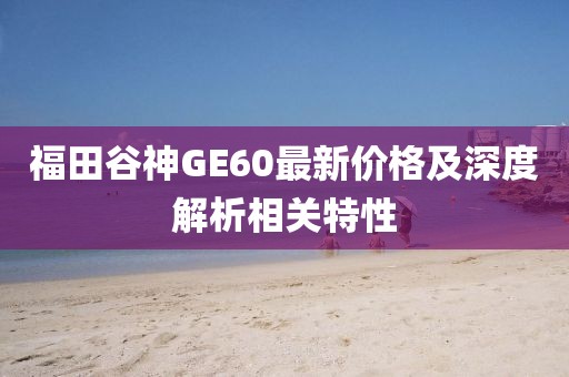 福田谷神GE60最新价格及深度解析相关特性