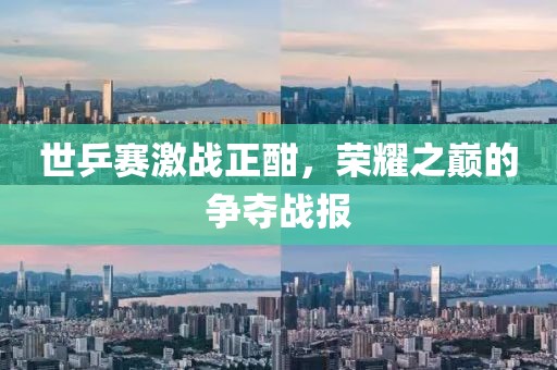 世乒赛激战正酣，荣耀之巅的争夺战报
