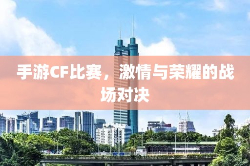 手游CF比赛，激情与荣耀的战场对决
