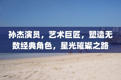 孙杰演员，艺术巨匠，塑造无数经典角色，星光璀璨之路