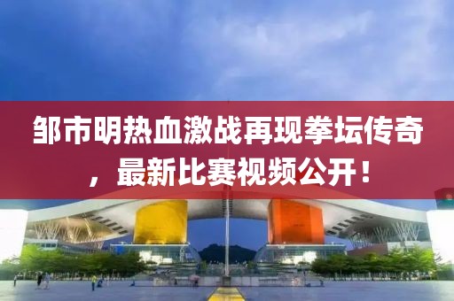 邹市明热血激战再现拳坛传奇，最新比赛视频公开！