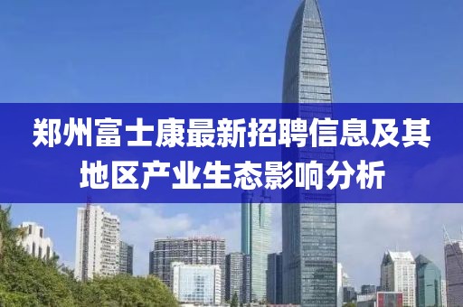 郑州富士康最新招聘信息及其地区产业生态影响分析