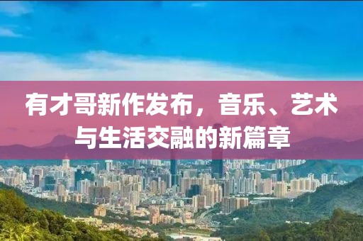 有才哥新作发布，音乐、艺术与生活交融的新篇章