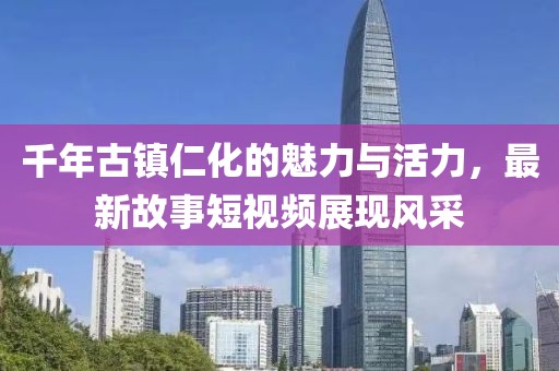 千年古镇仁化的魅力与活力，最新故事短视频展现风采