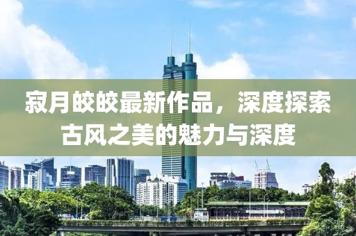 寂月皎皎最新作品，深度探索古风之美的魅力与深度