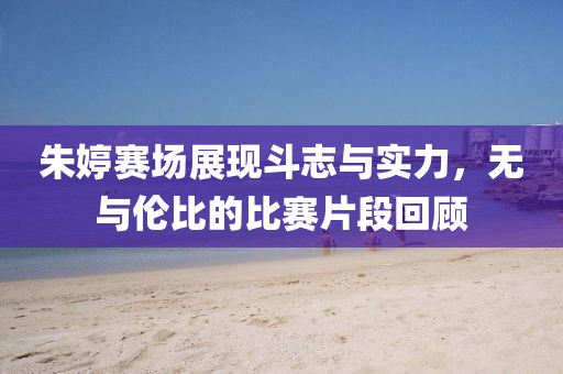 朱婷赛场展现斗志与实力，无与伦比的比赛片段回顾