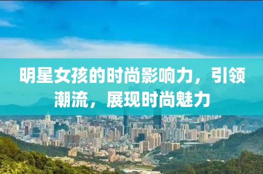 明星女孩的时尚影响力，引领潮流，展现时尚魅力