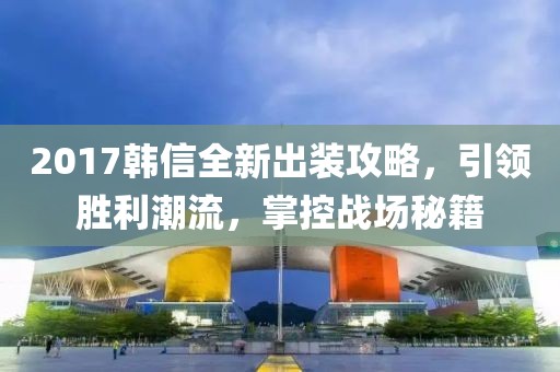 2017韩信全新出装攻略，引领胜利潮流，掌控战场秘籍