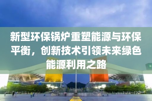 新型环保锅炉重塑能源与环保平衡，创新技术引领未来绿色能源利用之路