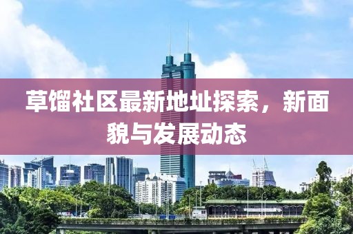 草馏社区最新地址探索，新面貌与发展动态