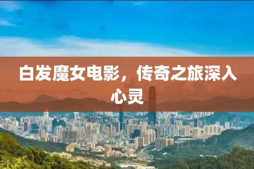 白发魔女电影，传奇之旅深入心灵