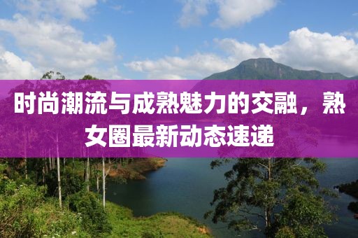 时尚潮流与成熟魅力的交融，熟女圈最新动态速递