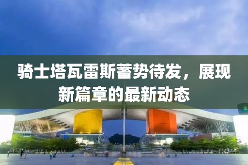 骑士塔瓦雷斯蓄势待发，展现新篇章的最新动态