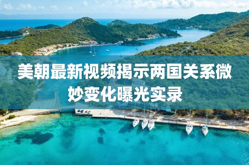 美朝最新视频揭示两国关系微妙变化曝光实录