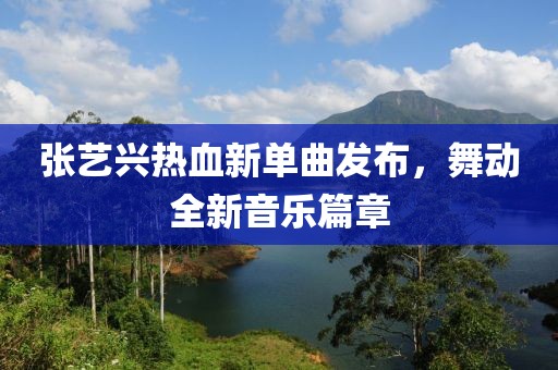 张艺兴热血新单曲发布，舞动全新音乐篇章