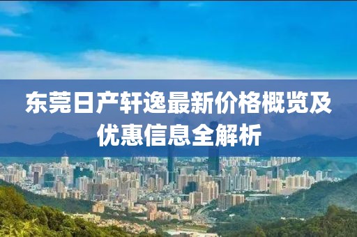东莞日产轩逸最新价格概览及优惠信息全解析