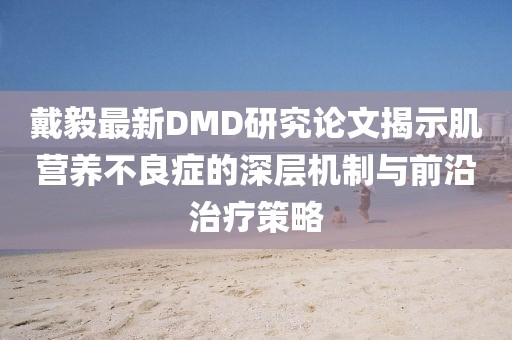戴毅最新DMD研究论文揭示肌营养不良症的深层机制与前沿治疗策略