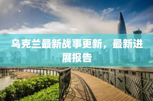 乌克兰最新战事更新，最新进展报告