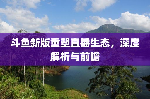 斗鱼新版重塑直播生态，深度解析与前瞻