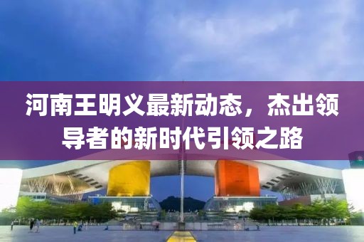 河南王明义最新动态，杰出领导者的新时代引领之路