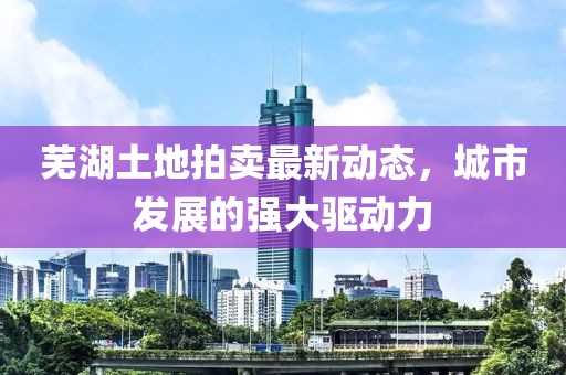 芜湖土地拍卖最新动态，城市发展的强大驱动力