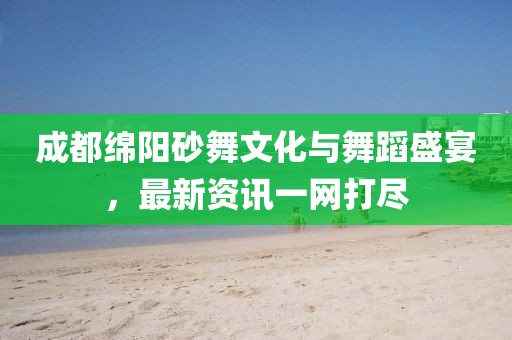 成都绵阳砂舞文化与舞蹈盛宴，最新资讯一网打尽