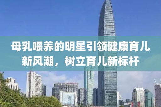 母乳喂养的明星引领健康育儿新风潮，树立育儿新标杆
