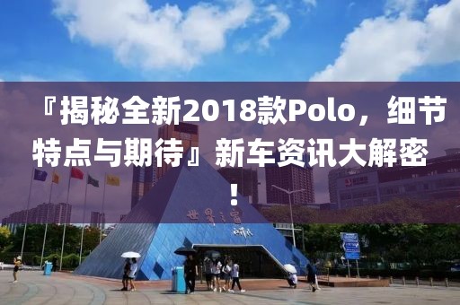 『揭秘全新2018款Polo，细节特点与期待』新车资讯大解密！