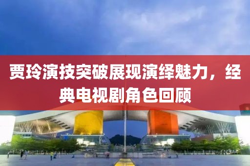 贾玲演技突破展现演绎魅力，经典电视剧角色回顾