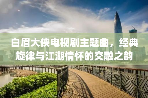 白眉大侠电视剧主题曲，经典旋律与江湖情怀的交融之韵