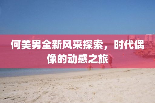 何美男全新风采探索，时代偶像的动感之旅