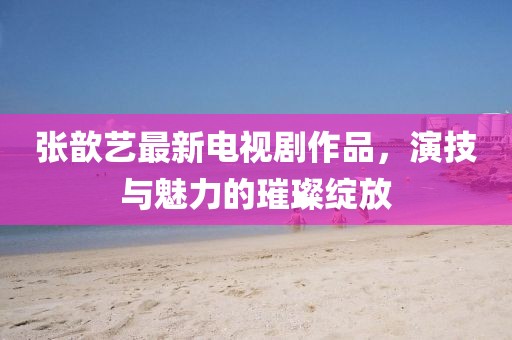 张歆艺最新电视剧作品，演技与魅力的璀璨绽放