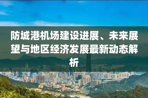 防城港机场建设进展、未来展望与地区经济发展最新动态解析