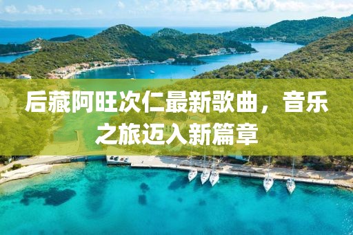 后藏阿旺次仁最新歌曲，音乐之旅迈入新篇章
