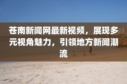 苍南新闻网最新视频，展现多元视角魅力，引领地方新闻潮流