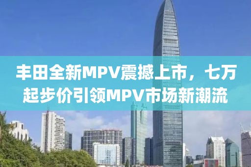 丰田全新MPV震撼上市，七万起步价引领MPV市场新潮流