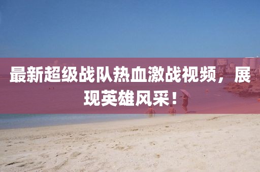 最新超级战队热血激战视频，展现英雄风采！