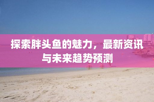 探索胖头鱼的魅力，最新资讯与未来趋势预测
