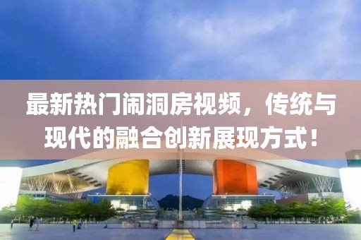 最新热门闹洞房视频，传统与现代的融合创新展现方式！