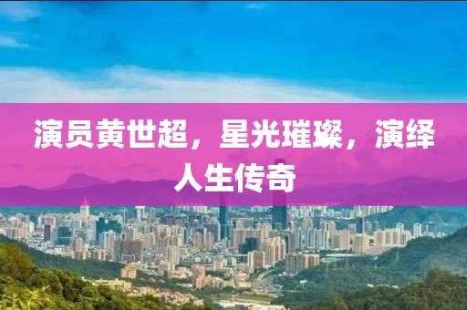 演员黄世超，星光璀璨，演绎人生传奇