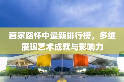 画家路怀中最新排行榜，多维展现艺术成就与影响力