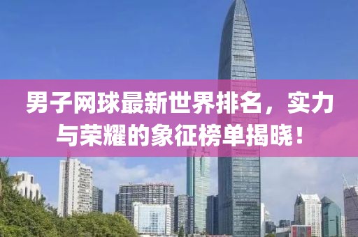 男子网球最新世界排名，实力与荣耀的象征榜单揭晓！