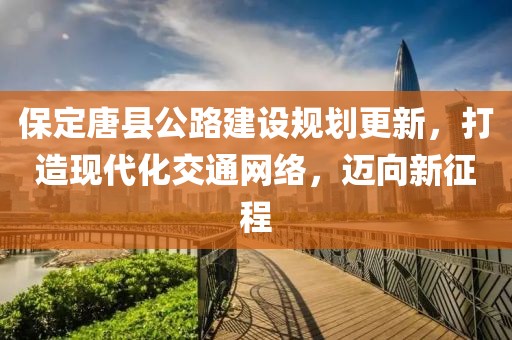 保定唐县公路建设规划更新，打造现代化交通网络，迈向新征程