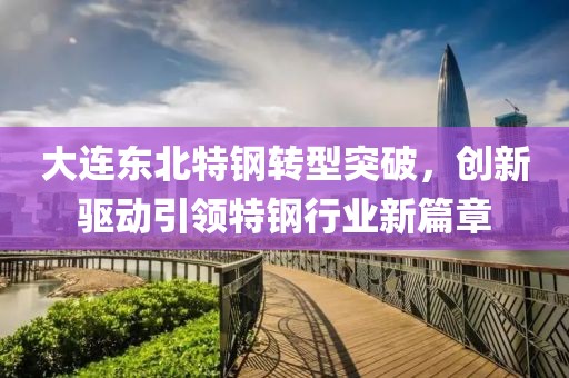 大连东北特钢转型突破，创新驱动引领特钢行业新篇章