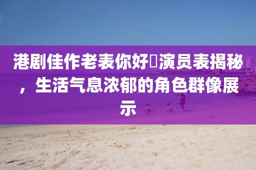 港剧佳作老表你好嘢演员表揭秘，生活气息浓郁的角色群像展示