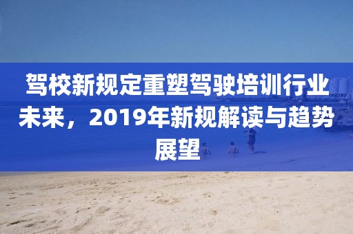 驾校新规定重塑驾驶培训行业未来，2019年新规解读与趋势展望