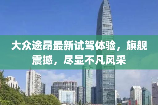 大众途昂最新试驾体验，旗舰震撼，尽显不凡风采