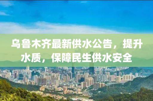 乌鲁木齐最新供水公告，提升水质，保障民生供水安全