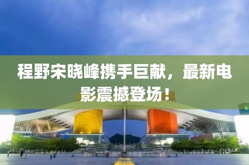 程野宋晓峰携手巨献，最新电影震撼登场！